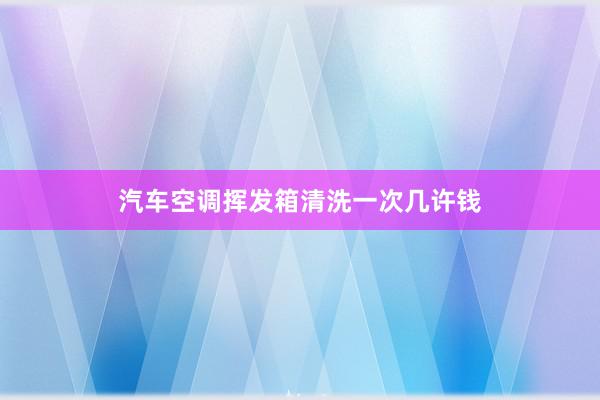 汽车空调挥发箱清洗一次几许钱